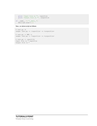 print 'Input file is "', inputfile 
print 'Output file is "', outputfile 
if __name__ == "__main__": 
main(sys.argv[1:]) 
Now, run above script as follows: 
$ test.py -h 
usage: test.py -i <inputfile> -o <outputfile> 
$ test.py -i BMP -o 
usage: test.py -i <inputfile> -o <outputfile> 
$ test.py -i inputfile 
Input file is " inputfile 
Output file is " 
TUTORIALS POINT 
Simply 
Easy 
Learning 
 