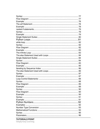 Syntax: ..................................................................................................... 77 
Flow Diagram: .......................................................................................... 77 
Example: .................................................................................................. 78 
The elif Statement .................................................................................... 78 
Example: .................................................................................................. 78 
nested if statements ................................................................................. 79 
Syntax: ..................................................................................................... 79 
Example: .................................................................................................. 79 
Single Statement Suites: .......................................................................... 80 
Python Loops ........................................................................... 81 
while loop ................................................................................................. 82 
Syntax: ..................................................................................................... 82 
Flow Diagram: .......................................................................................... 82 
Example: .................................................................................................. 83 
The Infinite Loop: ..................................................................................... 83 
The else Statement Used with Loops ...................................................... 84 
Single Statement Suites: .......................................................................... 84 
Syntax: ..................................................................................................... 84 
Flow Diagram: .......................................................................................... 85 
Example: .................................................................................................. 85 
Iterating by Sequence Index: ................................................................... 86 
The else Statement Used with Loops ...................................................... 86 
Syntax: ..................................................................................................... 87 
Example: .................................................................................................. 87 
Loop Control Statements: ........................................................................ 88 
Syntax: ..................................................................................................... 88 
Flow Diagram: .......................................................................................... 89 
Example: .................................................................................................. 89 
Syntax: ..................................................................................................... 90 
Flow Diagram: .......................................................................................... 90 
Example: .................................................................................................. 90 
Syntax: ..................................................................................................... 91 
Example: .................................................................................................. 91 
Python Numbers ...................................................................... 92 
Examples: ................................................................................................ 92 
Number Type Conversion: ....................................................................... 93 
Mathematical Functions: .......................................................................... 93 
Syntax ...................................................................................................... 96 
Parameters ............................................................................................... 96 
TUTORIALS POINT 
Simply 
Easy 
Learning 
 