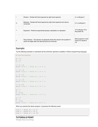 / Division - Divides left hand operand by right hand operand b / a will give 2 
% 
Modulus - Divides left hand operand by right hand operand and returns 
remainder 
TUTORIALS POINT 
Simply 
Easy 
Learning 
b % a will give 0 
** Exponent - Performs exponential (power) calculation on operators 
a**b will give 10 to 
the power 20 
// 
Floor Division - The division of operands where the result is the quotient in 
which the digits after the decimal point are removed. 
9//2 is equal to 4 and 
9.0//2.0 is equal to 
4.0 
Example: 
Try the following example to understand all the arithmetic operators available in Python programming language: 
#!/usr/bin/python 
a = 21 
b = 10 
c = 0 
c = a + b 
print "Line 1 - Value of c is ", c 
c = a - b 
print "Line 2 - Value of c is ", c 
c = a * b 
print "Line 3 - Value of c is ", c 
c = a / b 
print "Line 4 - Value of c is ", c 
c = a % b 
print "Line 5 - Value of c is ", c 
a = 2 
b = 3 
c = a**b 
print "Line 6 - Value of c is ", c 
a = 10 
b = 5 
c = a//b 
print "Line 7 - Value of c is ", c 
When you execute the above program, it produces the following result: 
Line 1 - Value of c is 31 
Line 2 - Value of c is 11 
Line 3 - Value of c is 210 
 