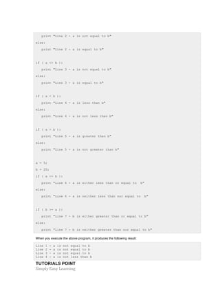 print "Line 2 - a is not equal to b" 
else: 
print "Line 2 - a is equal to b" 
if ( a <> b ): 
print "Line 3 - a is not equal to b" 
else: 
print "Line 3 - a is equal to b" 
if ( a < b ): 
print "Line 4 - a is less than b" 
else: 
print "Line 4 - a is not less than b" 
if ( a > b ): 
print "Line 5 - a is greater than b" 
else: 
print "Line 5 - a is not greater than b" 
a = 5; 
b = 20; 
if ( a <= b ): 
print "Line 6 - a is either less than or equal to b" 
else: 
print "Line 6 - a is neither less than nor equal to b" 
if ( b >= a ): 
print "Line 7 - b is either greater than or equal to b" 
else: 
print "Line 7 - b is neither greater than nor equal to b" 
When you execute the above program, it produces the following result: 
Line 1 - a is not equal to b 
Line 2 - a is not equal to b 
Line 3 - a is not equal to b 
Line 4 - a is not less than b 
TUTORIALS POINT 
Simply 
Easy 
Learning 
 