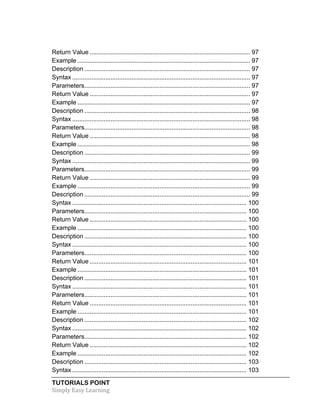 Return Value ............................................................................................ 97 
Example ................................................................................................... 97 
Description ............................................................................................... 97 
Syntax ...................................................................................................... 97 
Parameters ............................................................................................... 97 
Return Value ............................................................................................ 97 
Example ................................................................................................... 97 
Description ............................................................................................... 98 
Syntax ...................................................................................................... 98 
Parameters ............................................................................................... 98 
Return Value ............................................................................................ 98 
Example ................................................................................................... 98 
Description ............................................................................................... 99 
Syntax ...................................................................................................... 99 
Parameters ............................................................................................... 99 
Return Value ............................................................................................ 99 
Example ................................................................................................... 99 
Description ............................................................................................... 99 
Syntax .................................................................................................... 100 
Parameters ............................................................................................. 100 
Return Value .......................................................................................... 100 
Example ................................................................................................. 100 
Description ............................................................................................. 100 
Syntax .................................................................................................... 100 
Parameters ............................................................................................. 100 
Return Value .......................................................................................... 101 
Example ................................................................................................. 101 
Description ............................................................................................. 101 
Syntax .................................................................................................... 101 
Parameters ............................................................................................. 101 
Return Value .......................................................................................... 101 
Example ................................................................................................. 101 
Description ............................................................................................. 102 
Syntax .................................................................................................... 102 
Parameters ............................................................................................. 102 
Return Value .......................................................................................... 102 
Example ................................................................................................. 102 
Description ............................................................................................. 103 
Syntax .................................................................................................... 103 
TUTORIALS POINT 
Simply 
Easy 
Learning 
 