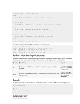 print "Line 3 - a and b are true" 
else: 
print "Line 3 - Either a is not true or b is not true" 
if ( a or b ): 
print "Line 4 - Either a is true or b is true or both are true" 
else: 
print "Line 4 - Neither a is true nor b is true" 
if not( a and b ): 
print "Line 5 - Either a is not true or b is not true" 
else: 
print "Line 5 - a and b are true" 
When you execute the above program, it produces the following result: 
Line 1 - a and b are true 
Line 2 - Either a is true or b is true or both are true 
Line 3 - Either a is not true or b is not true 
Line 4 - Either a is true or b is true or both are true 
Line 5 - Either a is not true or b is not true 
Python 
Membership 
Operators: 
In addition to the operators discussed previously, Python has membership operators, which test for membership 
in a sequence, such as strings, lists or tuples. There are two membership operators explained below: 
Operator Description Example 
In 
Evaluates to true if it finds a variable in the specified sequence and false 
otherwise. 
TUTORIALS POINT 
Simply 
Easy 
Learning 
x in y, here in results 
in a 1 if x is a member 
of sequence y. 
not in 
Evaluates to true if it does not finds a variable in the specified sequence and 
false otherwise. 
x not in y, here not 
in results in a 1 if x is 
not a member of 
sequence y. 
Example: 
Try following example to understand all the membership operators available in Python programming language: 
#!/usr/bin/python 
a = 10 
b = 20 
list = [1, 2, 3, 4, 5 ]; 
 