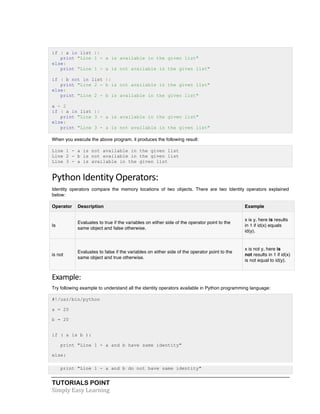if ( a in list ): 
print "Line 1 - a is available in the given list" 
else: 
print "Line 1 - a is not available in the given list" 
if ( b not in list ): 
print "Line 2 - b is not available in the given list" 
else: 
print "Line 2 - b is available in the given list" 
a = 2 
if ( a in list ): 
print "Line 3 - a is available in the given list" 
else: 
print "Line 3 - a is not available in the given list" 
When you execute the above program, it produces the following result: 
Line 1 - a is not available in the given list 
Line 2 - b is not available in the given list 
Line 3 - a is available in the given list 
Python 
Identity 
Operators: 
Identity operators compare the memory locations of two objects. There are two Identity operators explained 
below: 
Operator Description Example 
Is 
Evaluates to true if the variables on either side of the operator point to the 
same object and false otherwise. 
TUTORIALS POINT 
Simply 
Easy 
Learning 
x is y, here is results 
in 1 if id(x) equals 
id(y). 
is not 
Evaluates to false if the variables on either side of the operator point to the 
same object and true otherwise. 
x is not y, here is 
not results in 1 if id(x) 
is not equal to id(y). 
Example: 
Try following example to understand all the identity operators available in Python programming language: 
#!/usr/bin/python 
a = 20 
b = 20 
if ( a is b ): 
print "Line 1 - a and b have same identity" 
else: 
print "Line 1 - a and b do not have same identity" 
 
