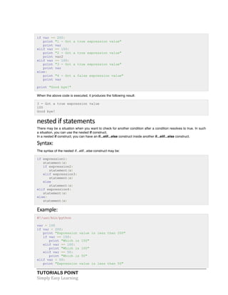 if var == 200: 
print "1 - Got a true expression value" 
print var 
elif var == 150: 
print "2 - Got a true expression value" 
print var2 
elif var == 100: 
print "3 - Got a true expression value" 
print var 
else: 
print "4 - Got a false expression value" 
print var 
print "Good bye!" 
When the above code is executed, it produces the following result: 
3 - Got a true expression value 
100 
Good bye! 
nested 
if 
statements 
There may be a situation when you want to check for another condition after a condition resolves to true. In such 
a situation, you can use the nested if construct. 
In a nested if construct, you can have an if...elif...else construct inside another if...elif...else construct. 
Syntax: 
The syntax of the nested if...elif...else construct may be: 
if expression1: 
statement(s) 
if expression2: 
statement(s) 
elif expression3: 
statement(s) 
else 
statement(s) 
elif expression4: 
statement(s) 
else: 
statement(s) 
Example: 
#!/usr/bin/python 
var = 100 
if var < 200: 
print "Expression value is less than 200" 
if var == 150: 
print "Which is 150" 
elif var == 100: 
print "Which is 100" 
elif var == 50: 
print "Which is 50" 
elif var < 50: 
print "Expression value is less than 50" 
TUTORIALS POINT 
Simply 
Easy 
Learning 
 