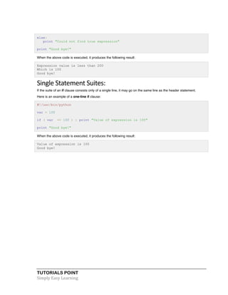 else: 
print "Could not find true expression" 
print "Good bye!" 
When the above code is executed, it produces the following result: 
Expression value is less than 200 
Which is 100 
Good bye! 
Single 
Statement 
Suites: 
If the suite of an if clause consists only of a single line, it may go on the same line as the header statement. 
Here is an example of a one-line if clause: 
#!/usr/bin/python 
var = 100 
if ( var == 100 ) : print "Value of expression is 100" 
print "Good bye!" 
When the above code is executed, it produces the following result: 
Value of expression is 100 
Good bye! 
TUTORIALS POINT 
Simply 
Easy 
Learning 
 