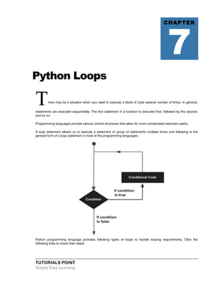 Python Loops 
There may be a situation when you need to execute a block of code several number of times. In general, 
statements are executed sequentially: The first statement in a function is executed first, followed by the second, 
and so on. 
Programming languages provide various control structures that allow for more complicated execution paths. 
A loop statement allows us to execute a statement or group of statements multiple times and following is the 
general form of a loop statement in most of the programming languages: 
Python programming language provides following types of loops to handle looping requirements. Click the 
following links to check their detail. 
TUTORIALS POINT 
Simply 
Easy 
Learning 
CHAPTER 7 
 