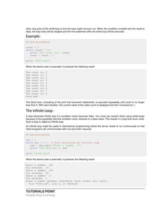Here, key point of the while loop is that the loop might not ever run. When the condition is tested and the result is 
false, the loop body will be skipped and the first statement after the while loop will be executed. 
Example: 
#!/usr/bin/python 
count = 0 
while (count < 9): 
print 'The count is:', count 
count = count + 1 
print "Good bye!" 
When the above code is executed, it produces the following result: 
The count is: 0 
The count is: 1 
The count is: 2 
The count is: 3 
The count is: 4 
The count is: 5 
The count is: 6 
The count is: 7 
The count is: 8 
Good bye! 
The block here, consisting of the print and increment statements, is executed repeatedly until count is no longer 
less than 9. With each iteration, the current value of the index count is displayed and then increased by 1. 
The 
Infinite 
Loop: 
A loop becomes infinite loop if a condition never becomes false. You must use caution when using while loops 
because of the possibility that this condition never resolves to a false value. This results in a loop that never ends. 
Such a loop is called an infinite loop. 
An infinite loop might be useful in client/server programming where the server needs to run continuously so that 
client programs can communicate with it as and when required. 
#!/usr/bin/python 
var = 1 
while var == 1 : # This constructs an infinite loop 
num = raw_input("Enter a number :") 
print "You entered: ", num 
print "Good bye!" 
When the above code is executed, it produces the following result: 
Enter a number :20 
You entered: 20 
Enter a number :29 
You entered: 29 
Enter a number :3 
You entered: 3 
Enter a number between :Traceback (most recent call last): 
File "test.py", line 5, in <module> 
TUTORIALS POINT 
Simply 
Easy 
Learning 
 