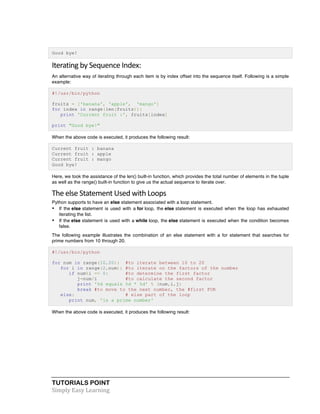 Good bye! 
Iterating 
by 
Sequence 
Index: 
An alternative way of iterating through each item is by index offset into the sequence itself. Following is a simple 
example: 
#!/usr/bin/python 
fruits = ['banana', 'apple', 'mango'] 
for index in range(len(fruits)): 
print 'Current fruit :', fruits[index] 
print "Good bye!" 
When the above code is executed, it produces the following result: 
Current fruit : banana 
Current fruit : apple 
Current fruit : mango 
Good bye! 
Here, we took the assistance of the len() built-in function, which provides the total number of elements in the tuple 
as well as the range() built-in function to give us the actual sequence to iterate over. 
The 
else 
Statement 
Used 
with 
Loops 
Python supports to have an else statement associated with a loop statement. 
• If the else statement is used with a for loop, the else statement is executed when the loop has exhausted 
iterating the list. 
• If the else statement is used with a while loop, the else statement is executed when the condition becomes 
false. 
The following example illustrates the combination of an else statement with a for statement that searches for 
prime numbers from 10 through 20. 
#!/usr/bin/python 
for num in range(10,20): #to iterate between 10 to 20 
for i in range(2,num): #to iterate on the factors of the number 
if num%i == 0: #to determine the first factor 
j=num/i #to calculate the second factor 
print '%d equals %d * %d' % (num,i,j) 
break #to move to the next number, the #first FOR 
else: # else part of the loop 
print num, 'is a prime number' 
When the above code is executed, it produces the following result: 
TUTORIALS POINT 
Simply 
Easy 
Learning 
 