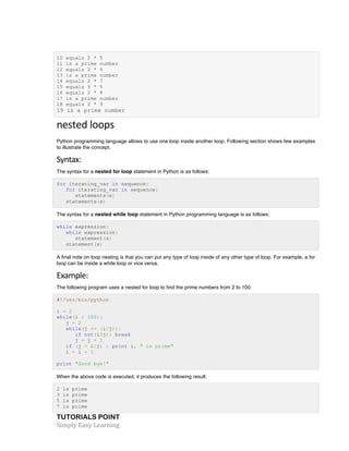 10 equals 2 * 5 
11 is a prime number 
12 equals 2 * 6 
13 is a prime number 
14 equals 2 * 7 
15 equals 3 * 5 
16 equals 2 * 8 
17 is a prime number 
18 equals 2 * 9 
19 is a prime number 
nested 
loops 
Python programming language allows to use one loop inside another loop. Following section shows few examples 
to illustrate the concept. 
Syntax: 
The syntax for a nested for loop statement in Python is as follows: 
for iterating_var in sequence: 
for iterating_var in sequence: 
statements(s) 
statements(s) 
The syntax for a nested while loop statement in Python programming language is as follows: 
while expression: 
while expression: 
statement(s) 
statement(s) 
A final note on loop nesting is that you can put any type of loop inside of any other type of loop. For example, a for 
loop can be inside a while loop or vice versa. 
Example: 
The following program uses a nested for loop to find the prime numbers from 2 to 100: 
#!/usr/bin/python 
i = 2 
while(i < 100): 
j = 2 
while(j <= (i/j)): 
if not(i%j): break 
j = j + 1 
if (j > i/j) : print i, " is prime" 
i = i + 1 
print "Good bye!" 
When the above code is executed, it produces the following result: 
2 is prime 
3 is prime 
5 is prime 
7 is prime 
TUTORIALS POINT 
Simply 
Easy 
Learning 
 