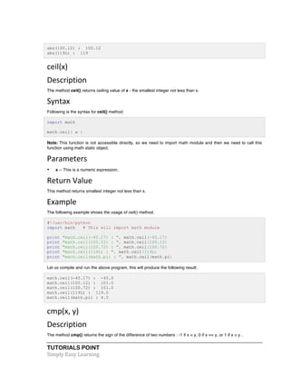 abs(100.12) : 100.12 
abs(119L) : 119 
ceil(x) 
Description 
The method ceil() returns ceiling value of x - the smallest integer not less than x. 
Syntax 
Following is the syntax for ceil() method: 
import math 
math.ceil( x ) 
Note: This function is not accessible directly, so we need to import math module and then we need to call this 
function using math static object. 
Parameters 
• x -- This is a numeric expression. 
Return 
Value 
This method returns smallest integer not less than x. 
Example 
The following example shows the usage of ceil() method. 
#!/usr/bin/python 
import math # This will import math module 
print "math.ceil(-45.17) : ", math.ceil(-45.17) 
print "math.ceil(100.12) : ", math.ceil(100.12) 
print "math.ceil(100.72) : ", math.ceil(100.72) 
print "math.ceil(119L) : ", math.ceil(119L) 
print "math.ceil(math.pi) : ", math.ceil(math.pi) 
Let us compile and run the above program, this will produce the following result: 
math.ceil(-45.17) : -45.0 
math.ceil(100.12) : 101.0 
math.ceil(100.72) : 101.0 
math.ceil(119L) : 119.0 
math.ceil(math.pi) : 4.0 
cmp(x, 
y) 
Description 
The method cmp() returns the sign of the difference of two numbers : -1 if x < y, 0 if x == y, or 1 if x > y . 
TUTORIALS POINT 
Simply 
Easy 
Learning 
 