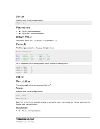 Syntax 
Following is the syntax for cmp() method: 
cmp( x, y ) 
Parameters 
• x -- This is a numeric expression. 
• y -- This is also a numeric expression. 
Return 
Value 
This method returns -1 if x < y, returns 0 if x == y and 1 if x > y 
Example 
The following example shows the usage of cmp() method. 
#!/usr/bin/python 
print "cmp(80, 100) : ", cmp(80, 100) 
print "cmp(180, 100) : ", cmp(180, 100) 
print "cmp(-80, 100) : ", cmp(-80, 100) 
print "cmp(80, -100) : ", cmp(80, -100) 
Let us compile and run the above program, this will produce the following result: 
cmp(80, 100) : -1 
cmp(180, 100) : 1 
cmp(-80, 100) : -1 
cmp(80, -100) : 1 
exp(x) 
Description 
The method exp() returns returns exponential of x: ex. 
Syntax 
Following is the syntax for exp() method: 
import math 
math.exp( x ) 
Note: This function is not accessible directly, so we need to import math module and then we need to call this 
function using math static object. 
Parameters 
• x -- This is a numeric expression. 
TUTORIALS POINT 
Simply 
Easy 
Learning 
 