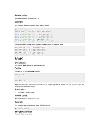Return 
Value 
This method returns exponential of x: ex. 
Example 
The following example shows the usage of exp() method. 
#!/usr/bin/python 
import math # This will import math module 
print "math.exp(-45.17) : ", math.exp(-45.17) 
print "math.exp(100.12) : ", math.exp(100.12) 
print "math.exp(100.72) : ", math.exp(100.72) 
print "math.exp(119L) : ", math.exp(119L) 
print "math.exp(math.pi) : ", math.exp(math.pi) 
Let us compile and run the above program, this will produce the following result: 
math.exp(-45.17) : 2.41500621326e-20 
math.exp(100.12) : 3.03084361407e+43 
math.exp(100.72) : 5.52255713025e+43 
math.exp(119L) : 4.7978133273e+51 
math.exp(math.pi) : 23.1406926328 
fabs(x) 
Description 
The method fabs() returns the absolute value of x. 
Syntax 
Following is the syntax for fabs() method: 
import math 
math.fabs( x ) 
Note: This function is not accessible directly, so we need to import math module and then we need to call this 
function using math static object. 
Parameters 
• x -- This is a numeric value. 
Return 
Value 
This method returns absolute value of x. 
Example 
The following example shows the usage of fabs() method. 
#!/usr/bin/python 
TUTORIALS POINT 
Simply 
Easy 
Learning 
 