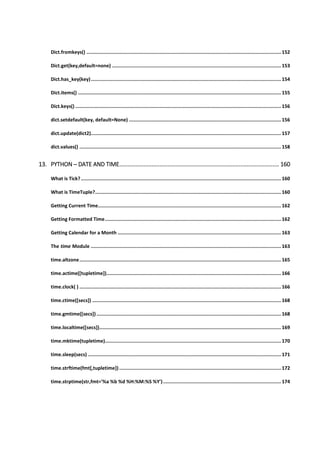 Dict.fromkeys() ......................................................................................................................................... 152
Dict.get(key,default=none) ....................................................................................................................... 153
Dict.has_key(key)...................................................................................................................................... 154
Dict.items() ............................................................................................................................................... 155
Dict.keys() ................................................................................................................................................. 156
dict.setdefault(key, default=None) ........................................................................................................... 156
dict.update(dict2)...................................................................................................................................... 157
dict.values() .............................................................................................................................................. 158
13. PYTHON ─ DATE AND TIME................................................................................................... 160
What is Tick?............................................................................................................................................. 160
What is TimeTuple?................................................................................................................................... 160
Getting Current Time................................................................................................................................. 162
Getting Formatted Time............................................................................................................................ 162
Getting Calendar for a Month ................................................................................................................... 163
The time Module ...................................................................................................................................... 163
time.altzone.............................................................................................................................................. 165
time.actime([tupletime])........................................................................................................................... 166
time.clock( ) .............................................................................................................................................. 166
time.ctime([secs]) ..................................................................................................................................... 168
time.gmtime([secs]) .................................................................................................................................. 168
time.localtime([secs])................................................................................................................................ 169
time.mktime(tupletime)............................................................................................................................ 170
time.sleep(secs) ........................................................................................................................................ 171
time.strftime(fmt[,tupletime]).................................................................................................................. 172
time.strptime(str,fmt='%a %b %d %H:%M:%S %Y')................................................................................... 174
 