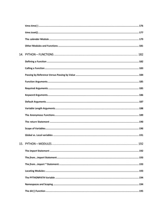 time.time( )............................................................................................................................................... 176
time.tzset()................................................................................................................................................ 177
The calendar Module................................................................................................................................ 179
Other Modules and Functions ................................................................................................................... 181
14. PYTHON ─ FUNCTIONS ......................................................................................................... 182
Defining a Function ................................................................................................................................... 182
Calling a Function...................................................................................................................................... 183
Passing by Reference Versus Passing by Value .......................................................................................... 184
Function Arguments.................................................................................................................................. 185
Required Arguments ................................................................................................................................. 185
Keyword Arguments.................................................................................................................................. 186
Default Arguments.................................................................................................................................... 187
Variable Length Arguments....................................................................................................................... 188
The Anonymous Functions........................................................................................................................ 189
The return Statement ............................................................................................................................... 190
Scope of Variables..................................................................................................................................... 190
Global vs. Local variables .......................................................................................................................... 191
15. PYTHON ─ MODULES............................................................................................................ 192
The import Statement ............................................................................................................................... 192
The from...import Statement..................................................................................................................... 193
The from...import * Statement:................................................................................................................. 193
Locating Modules:..................................................................................................................................... 193
The PYTHONPATH Variable ....................................................................................................................... 194
Namespaces and Scoping .......................................................................................................................... 194
The dir( ) Function..................................................................................................................................... 195
 