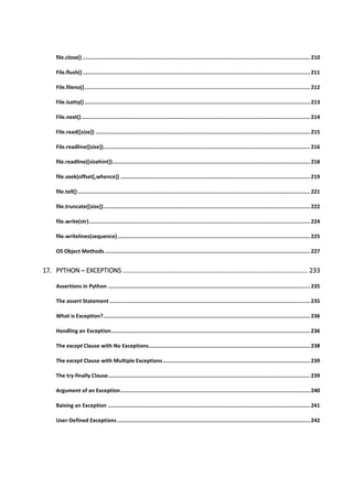file.close() ................................................................................................................................................. 210
File.flush() ................................................................................................................................................. 211
File.fileno()................................................................................................................................................ 212
File.isatty() ................................................................................................................................................ 213
File.next().................................................................................................................................................. 214
File.read([size]) ......................................................................................................................................... 215
File.readline([size]).................................................................................................................................... 216
file.readline([sizehint]).............................................................................................................................. 218
file.seek(offset[,whence]) ......................................................................................................................... 219
file.tell() .................................................................................................................................................... 221
file.truncate([size]).................................................................................................................................... 222
file.write(str)............................................................................................................................................. 224
file.writelines(sequence)........................................................................................................................... 225
OS Object Methods ................................................................................................................................... 227
17. PYTHON ─ EXCEPTIONS ........................................................................................................ 233
Assertions in Python ................................................................................................................................. 235
The assert Statement ................................................................................................................................ 235
What is Exception?.................................................................................................................................... 236
Handling an Exception............................................................................................................................... 236
The except Clause with No Exceptions....................................................................................................... 238
The except Clause with Multiple Exceptions.............................................................................................. 239
The try-finally Clause................................................................................................................................. 239
Argument of an Exception......................................................................................................................... 240
Raising an Exception ................................................................................................................................. 241
User-Defined Exceptions ........................................................................................................................... 242
 