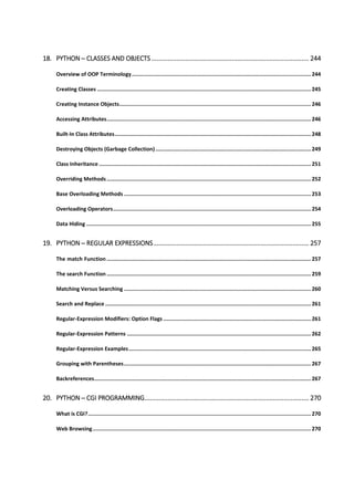 18. PYTHON ─ CLASSES AND OBJECTS ........................................................................................ 244
Overview of OOP Terminology.................................................................................................................. 244
Creating Classes ........................................................................................................................................ 245
Creating Instance Objects.......................................................................................................................... 246
Accessing Attributes.................................................................................................................................. 246
Built-In Class Attributes............................................................................................................................. 248
Destroying Objects (Garbage Collection)................................................................................................... 249
Class Inheritance ....................................................................................................................................... 251
Overriding Methods.................................................................................................................................. 252
Base Overloading Methods ....................................................................................................................... 253
Overloading Operators.............................................................................................................................. 254
Data Hiding ............................................................................................................................................... 255
19. PYTHON ─ REGULAR EXPRESSIONS....................................................................................... 257
The match Function .................................................................................................................................. 257
The search Function .................................................................................................................................. 259
Matching Versus Searching ....................................................................................................................... 260
Search and Replace ................................................................................................................................... 261
Regular-Expression Modifiers: Option Flags .............................................................................................. 261
Regular-Expression Patterns ..................................................................................................................... 262
Regular-Expression Examples.................................................................................................................... 265
Grouping with Parentheses....................................................................................................................... 267
Backreferences.......................................................................................................................................... 267
20. PYTHON ─ CGI PROGRAMMING............................................................................................ 270
What is CGI?.............................................................................................................................................. 270
Web Browsing........................................................................................................................................... 270
 