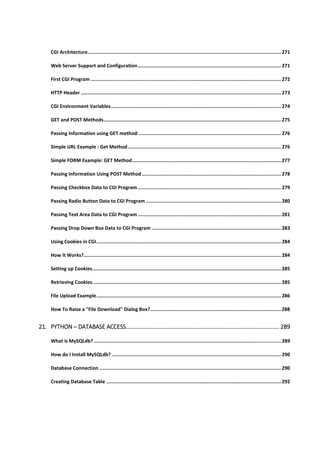 CGI Architecture........................................................................................................................................ 271
Web Server Support and Configuration..................................................................................................... 271
First CGI Program ...................................................................................................................................... 272
HTTP Header ............................................................................................................................................. 273
CGI Environment Variables........................................................................................................................ 274
GET and POST Methods............................................................................................................................. 275
Passing Information using GET method:.................................................................................................... 276
Simple URL Example : Get Method............................................................................................................ 276
Simple FORM Example: GET Method......................................................................................................... 277
Passing Information Using POST Method .................................................................................................. 278
Passing Checkbox Data to CGI Program..................................................................................................... 279
Passing Radio Button Data to CGI Program ............................................................................................... 280
Passing Text Area Data to CGI Program..................................................................................................... 281
Passing Drop Down Box Data to CGI Program ........................................................................................... 283
Using Cookies in CGI.................................................................................................................................. 284
How It Works?........................................................................................................................................... 284
Setting up Cookies..................................................................................................................................... 285
Retrieving Cookies..................................................................................................................................... 285
File Upload Example.................................................................................................................................. 286
How To Raise a "File Download" Dialog Box?............................................................................................ 288
21. PYTHON ─ DATABASE ACCESS............................................................................................... 289
What is MySQLdb?.................................................................................................................................... 289
How do I Install MySQLdb? ....................................................................................................................... 290
Database Connection ................................................................................................................................ 290
Creating Database Table ........................................................................................................................... 292
 