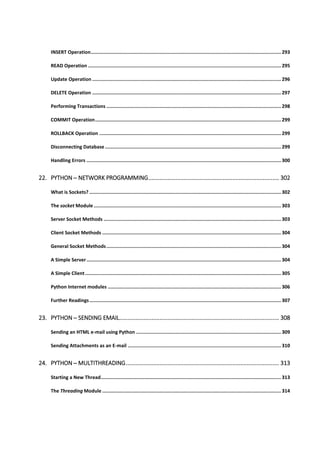 INSERT Operation...................................................................................................................................... 293
READ Operation ........................................................................................................................................ 295
Update Operation ..................................................................................................................................... 296
DELETE Operation ..................................................................................................................................... 297
Performing Transactions ........................................................................................................................... 298
COMMIT Operation................................................................................................................................... 299
ROLLBACK Operation ................................................................................................................................ 299
Disconnecting Database ............................................................................................................................ 299
Handling Errors ......................................................................................................................................... 300
22. PYTHON ─ NETWORK PROGRAMMING................................................................................. 302
What is Sockets? ....................................................................................................................................... 302
The socket Module.................................................................................................................................... 303
Server Socket Methods ............................................................................................................................. 303
Client Socket Methods .............................................................................................................................. 304
General Socket Methods........................................................................................................................... 304
A Simple Server......................................................................................................................................... 304
A Simple Client.......................................................................................................................................... 305
Python Internet modules .......................................................................................................................... 306
Further Readings....................................................................................................................................... 307
23. PYTHON ─ SENDING EMAIL................................................................................................... 308
Sending an HTML e-mail using Python ...................................................................................................... 309
Sending Attachments as an E-mail ............................................................................................................ 310
24. PYTHON ─ MULTITHREADING............................................................................................... 313
Starting a New Thread............................................................................................................................... 313
The Threading Module .............................................................................................................................. 314
 