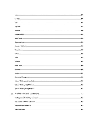 Scale.......................................................................................................................................................... 373
Scrollbar.................................................................................................................................................... 378
Text........................................................................................................................................................... 381
TopLevel.................................................................................................................................................... 387
SpinBox..................................................................................................................................................... 390
PanelWindow............................................................................................................................................ 393
LabelFrame ............................................................................................................................................... 396
tkMessageBox........................................................................................................................................... 398
Standard Attributes................................................................................................................................... 400
Dimensions ............................................................................................................................................... 400
Colors........................................................................................................................................................ 401
Fonts......................................................................................................................................................... 402
Anchors..................................................................................................................................................... 403
Relief styles............................................................................................................................................... 404
Bitmaps..................................................................................................................................................... 406
Cursors...................................................................................................................................................... 407
Geometry Management............................................................................................................................ 408
Python Tkinter pack() Method .................................................................................................................. 409
Python Tkinter grid() Method.................................................................................................................... 410
Python Tkinter place() Method ................................................................................................................. 411
27. PYTHON ─ FURTHER EXTENSIONS......................................................................................... 413
Pre-Requisites for Writing Extensions ....................................................................................................... 413
First Look at a Python Extension ............................................................................................................... 413
The Header File Python.h .......................................................................................................................... 413
The C Functions......................................................................................................................................... 414
 