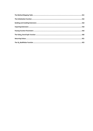 The Method Mapping Table ...................................................................................................................... 415
The Initialization Function......................................................................................................................... 416
Building and Installing Extensions ............................................................................................................. 418
Importing Extensions ................................................................................................................................ 418
Passing Function Parameters .................................................................................................................... 418
The PyArg_ParseTuple Function ............................................................................................................... 420
Returning Values....................................................................................................................................... 421
The Py_BuildValue Function ..................................................................................................................... 423
 