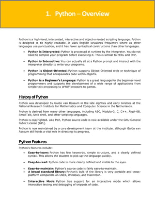 Python is a high-level, interpreted, interactive and object-oriented scripting language. Python
is designed to be highly readable. It uses English keywords frequently where as other
languages use punctuation, and it has fewer syntactical constructions than other languages.
 Python is Interpreted: Python is processed at runtime by the interpreter. You do not
need to compile your program before executing it. This is similar to PERL and PHP.
 Python is Interactive: You can actually sit at a Python prompt and interact with the
interpreter directly to write your programs.
 Python is Object-Oriented: Python supports Object-Oriented style or technique of
programming that encapsulates code within objects.
 Python is a Beginner's Language: Python is a great language for the beginner-level
programmers and supports the development of a wide range of applications from
simple text processing to WWW browsers to games.
HistoryofPython
Python was developed by Guido van Rossum in the late eighties and early nineties at the
National Research Institute for Mathematics and Computer Science in the Netherlands.
Python is derived from many other languages, including ABC, Modula-3, C, C++, Algol-68,
SmallTalk, Unix shell, and other scripting languages.
Python is copyrighted. Like Perl, Python source code is now available under the GNU General
Public License (GPL).
Python is now maintained by a core development team at the institute, although Guido van
Rossum still holds a vital role in directing its progress.
PythonFeatures
Python's features include:
 Easy-to-learn: Python has few keywords, simple structure, and a clearly defined
syntax. This allows the student to pick up the language quickly.
 Easy-to-read: Python code is more clearly defined and visible to the eyes.
 Easy-to-maintain: Python's source code is fairly easy-to-maintain.
 A broad standard library: Python's bulk of the library is very portable and cross-
platform compatible on UNIX, Windows, and Macintosh.
 Interactive Mode: Python has support for an interactive mode which allows
interactive testing and debugging of snippets of code.
1. Python ─ Overview
 