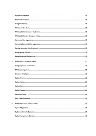 Quotation in Python....................................................................................................................................13
Comments in Python...................................................................................................................................14
Using Blank Lines ........................................................................................................................................14
Waiting for the User....................................................................................................................................15
Multiple Statements on a Single Line ..........................................................................................................15
Multiple Statement Groups as Suites ..........................................................................................................15
Command Line Arguments..........................................................................................................................15
Accessing Command-Line Arguments..........................................................................................................16
Parsing Command-Line Arguments .............................................................................................................17
getopt.getopt method.................................................................................................................................17
Exception getopt.GetoptError .....................................................................................................................17
4. PYTHON ─ VARIABLE TYPES .................................................................................................... 20
Assigning Values to Variables......................................................................................................................20
Multiple Assignment ...................................................................................................................................21
Standard Data Types ...................................................................................................................................21
Python Numbers .........................................................................................................................................21
Python Strings.............................................................................................................................................23
Python Lists.................................................................................................................................................24
Python Tuples .............................................................................................................................................24
Python Dictionary .......................................................................................................................................26
Data Type Conversion .................................................................................................................................27
5. PYTHON ─ BASIC OPERATORS................................................................................................. 29
Types of Operators......................................................................................................................................29
Python Arithmetic Operators ......................................................................................................................29
Python Comparison Operators....................................................................................................................31
 