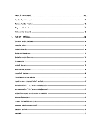 8. PYTHON ─ NUMBERS.............................................................................................................. 66
Number Type Conversion............................................................................................................................67
Random Number Functions.........................................................................................................................69
Trigonometric Functions .............................................................................................................................69
Mathematical Constants .............................................................................................................................70
9. PYTHON ─ STRINGS................................................................................................................. 71
Accessing Values in Strings..........................................................................................................................71
Updating Strings..........................................................................................................................................71
Escape Characters .......................................................................................................................................72
String Special Operators..............................................................................................................................73
String Formatting Operator.........................................................................................................................74
Triple Quotes ..............................................................................................................................................76
Unicode String.............................................................................................................................................77
Built-in String Methods ...............................................................................................................................78
capitalize() Method.....................................................................................................................................82
center(width, fillchar) Method....................................................................................................................82
count(str, beg= 0,end=len(string)) Method .................................................................................................83
decode(encoding='UTF-8',errors='strict') Method .......................................................................................84
encode(encoding='UTF-8',errors='strict') Method .......................................................................................85
endswith(suffix, beg=0, end=len(string)) Method .......................................................................................86
expandtabs(tabsize=8) ................................................................................................................................87
find(str, beg=0 end=len(string))...................................................................................................................88
index(str, beg=0, end=len(string)) ...............................................................................................................89
isalnum() Method .......................................................................................................................................90
isalpha() ......................................................................................................................................................90
 