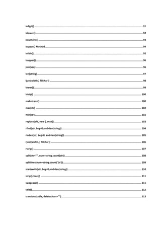 isdigit()........................................................................................................................................................91
islower()......................................................................................................................................................92
isnumeric()..................................................................................................................................................93
isspace() Method.........................................................................................................................................94
istitle().........................................................................................................................................................95
isupper()......................................................................................................................................................96
join(seq)......................................................................................................................................................96
len(string)....................................................................................................................................................97
ljust(width[, fillchar]) ..................................................................................................................................98
lower() ........................................................................................................................................................99
lstrip() ....................................................................................................................................................... 100
maketrans()............................................................................................................................................... 100
max(str) .................................................................................................................................................... 102
min(str) ..................................................................................................................................................... 102
replace(old, new [, max]) .......................................................................................................................... 103
rfind(str, beg=0,end=len(string)) ............................................................................................................... 104
rindex(str, beg=0, end=len(string))............................................................................................................ 105
rjust(width,[, fillchar])............................................................................................................................... 106
rstrip()....................................................................................................................................................... 107
split(str="", num=string.count(str))........................................................................................................... 108
splitlines(num=string.count('n')).............................................................................................................. 109
startswith(str, beg=0,end=len(string))....................................................................................................... 110
strip([chars]) ............................................................................................................................................. 111
swapcase() ................................................................................................................................................ 111
title()......................................................................................................................................................... 112
translate(table, deletechars="")................................................................................................................ 113
 