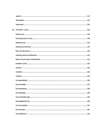 upper()...................................................................................................................................................... 114
zfill (width)................................................................................................................................................ 115
isdecimal()................................................................................................................................................. 116
10. PYTHON ─ LISTS.................................................................................................................... 118
Python Lists............................................................................................................................................... 118
Accessing Values in Lists............................................................................................................................ 118
Updating Lists ........................................................................................................................................... 119
Deleting List Elements............................................................................................................................... 119
Basic List Operations ................................................................................................................................. 120
Indexing, Slicing, and Matrixes.................................................................................................................. 121
Built-in List Functions and Methods .......................................................................................................... 121
Cmp(list1, list2) ......................................................................................................................................... 122
len(List) ..................................................................................................................................................... 123
max(list).................................................................................................................................................... 124
min(list)..................................................................................................................................................... 124
List.append(obj)........................................................................................................................................ 126
list.count(obj)............................................................................................................................................ 127
list.extend(seq) ......................................................................................................................................... 128
list.index(obj)............................................................................................................................................ 128
list.insert(index,obj).................................................................................................................................. 129
list.pop(obj=list[-1]) .................................................................................................................................. 130
List.remove(obj)........................................................................................................................................ 131
List.reverse() ............................................................................................................................................. 131
list.sort([func]) .......................................................................................................................................... 132
 