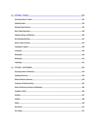 11. PYTHON ─ TUPLES ................................................................................................................ 134
Accessing Values in Tuples ........................................................................................................................ 134
Updating Tuples ........................................................................................................................................ 135
Deleting Tuple Elements ........................................................................................................................... 135
Basic Tuples Operations ............................................................................................................................ 136
Indexing, Slicing, and Matrixes.................................................................................................................. 136
No Enclosing Delimiters............................................................................................................................. 137
Built-in Tuple Functions............................................................................................................................. 137
Cmp(tuple1, tuple2) .................................................................................................................................. 138
Len(tuple).................................................................................................................................................. 139
Max(tuple) ................................................................................................................................................ 140
Min(tuple)................................................................................................................................................. 141
Tuple(seg) ................................................................................................................................................. 141
12. PYTHON ─ DICTIONARY......................................................................................................... 143
Accessing Values in Dictionary .................................................................................................................. 143
Updating Dictionary .................................................................................................................................. 144
Delete Dictionary Elements....................................................................................................................... 144
Properties of Dictionary Keys .................................................................................................................... 145
Built-in Dictionary Functions and Methods ............................................................................................... 146
Cmp(dict1, dict2)....................................................................................................................................... 146
len(dict)..................................................................................................................................................... 147
str(dict) ..................................................................................................................................................... 148
type() ........................................................................................................................................................ 149
dict.clear()................................................................................................................................................. 151
Dict.copy()................................................................................................................................................. 151
 