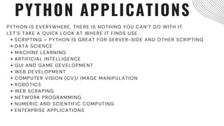 PYTHON APPLICATIONS
SCRIPTING – PYTHON IS GREAT FOR SERVER-SIDE AND OTHER SCRIPTING
DATA SCIENCE
MACHINE LEARNING
ARTIFICIAL INTELLIGENCE
GUI AND GAME DEVELOPMENT
WEB DEVELOPMENT
COMPUTER VISION (CV)/ IMAGE MANIPULATION
ROBOTICS
WEB SCRAPING
NETWORK PROGRAMMING
NUMERIC AND SCIENTIFIC COMPUTING
ENTERPRISE APPLICATIONS
PYTHON IS EVERYWHERE. THERE IS NOTHING YOU CAN’T DO WITH IT.
LET’S TAKE A QUICK LOOK AT WHERE IT FINDS USE.
 