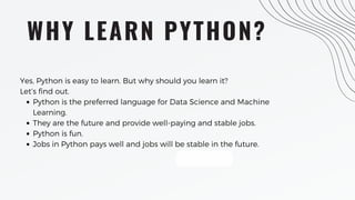 WHY LEARN PYTHON?
Python is the preferred language for Data Science and Machine
Learning.
They are the future and provide well-paying and stable jobs.
Python is fun.
Jobs in Python pays well and jobs will be stable in the future.
Yes, Python is easy to learn. But why should you learn it?
Let’s find out.
 