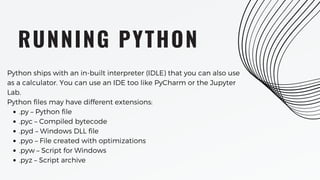 RUNNING PYTHON
.py – Python file
.pyc – Compiled bytecode
.pyd – Windows DLL file
.pyo – File created with optimizations
.pyw – Script for Windows
.pyz – Script archive
Python ships with an in-built interpreter (IDLE) that you can also use
as a calculator. You can use an IDE too like PyCharm or the Jupyter
Lab.
Python files may have different extensions:
 