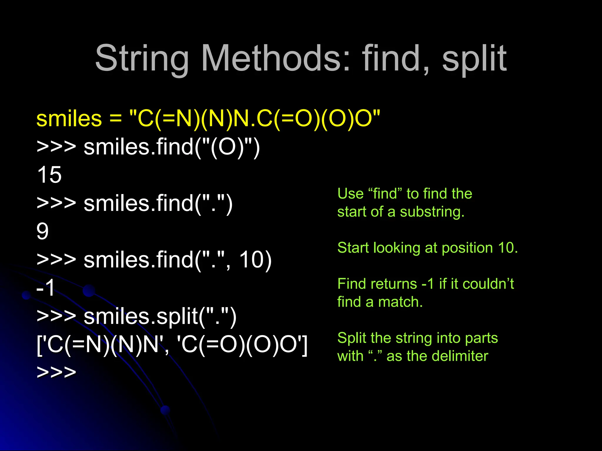 String Methods: find, split
String Methods: find, split
smiles = "C(=N)(N)N.C(=O)(O)O"
smiles = "C(=N)(N)N.C(=O)(O)O"
>>> smiles.find("(O)")
>>> smiles.find("(O)")
15
15
>>> smiles.find(".")
>>> smiles.find(".")
9
9
>>> smiles.find(".", 10)
>>> smiles.find(".", 10)
-1
-1
>>> smiles.split(".")
>>> smiles.split(".")
['C(=N)(N)N', 'C(=O)(O)O']
['C(=N)(N)N', 'C(=O)(O)O']
>>>
>>>
Use “find” to find the
start of a substring.
Start looking at position 10.
Find returns -1 if it couldn’t
find a match.
Split the string into parts
with “.” as the delimiter
 