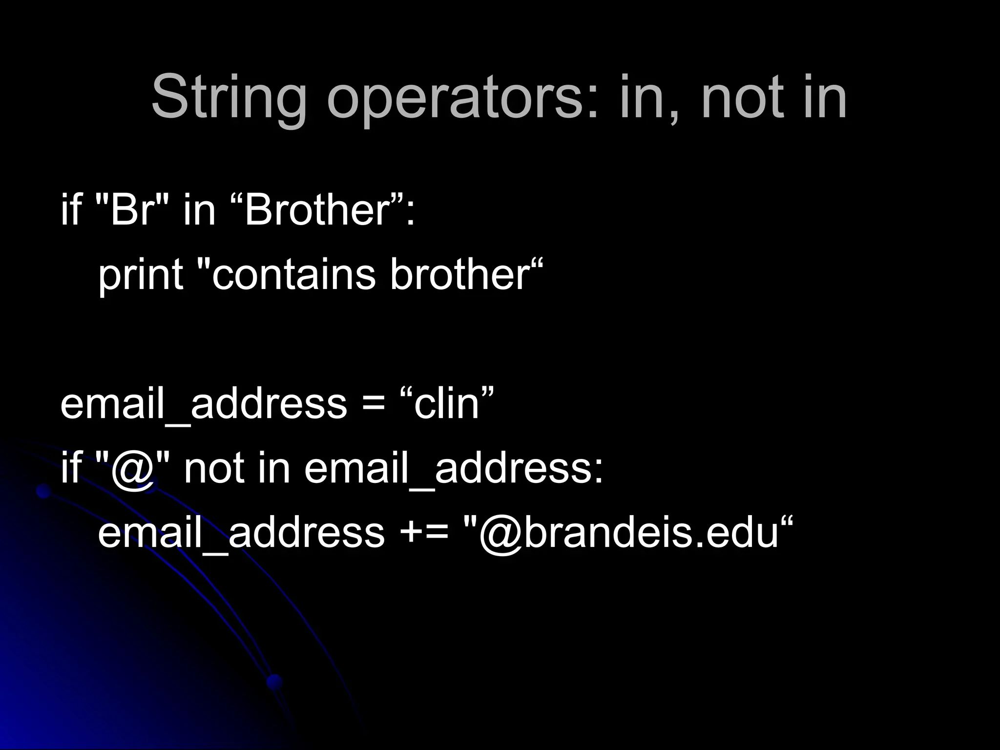 String operators: in, not in
String operators: in, not in
if "Br" in “Brother”:
if "Br" in “Brother”:
print "contains brother“
print "contains brother“
email_address = “clin”
email_address = “clin”
if "@" not in email_address:
if "@" not in email_address:
email_address += "@brandeis.edu“
email_address += "@brandeis.edu“
 