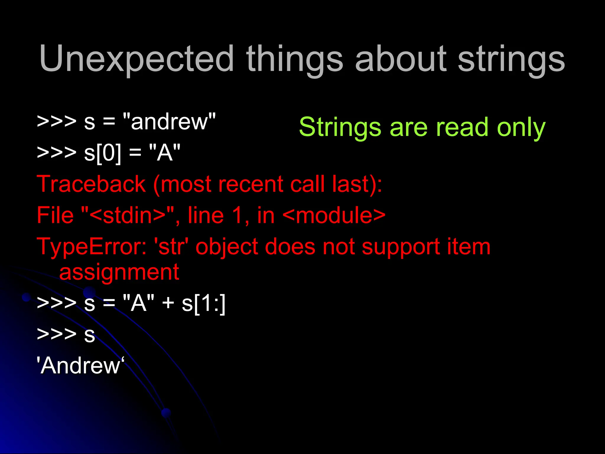 Unexpected things about strings
Unexpected things about strings
>>> s = "andrew"
>>> s = "andrew"
>>> s[0] = "A"
>>> s[0] = "A"
Traceback (most recent call last):
Traceback (most recent call last):
File "<stdin>", line 1, in <module>
File "<stdin>", line 1, in <module>
TypeError: 'str' object does not support item
TypeError: 'str' object does not support item
assignment
assignment
>>> s = "A" + s[1:]
>>> s = "A" + s[1:]
>>> s
>>> s
'Andrew‘
'Andrew‘
Strings are read only
 