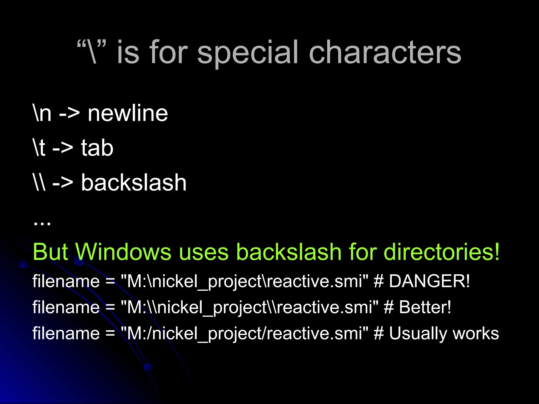 “
“” is for special characters
” is for special characters
n -> newline
n -> newline
t -> tab
t -> tab
 -> backslash
 -> backslash
...
...
But Windows uses backslash for directories!
filename = "M:nickel_projectreactive.smi" # DANGER!
filename = "M:nickel_projectreactive.smi" # Better!
filename = "M:/nickel_project/reactive.smi" # Usually works
 