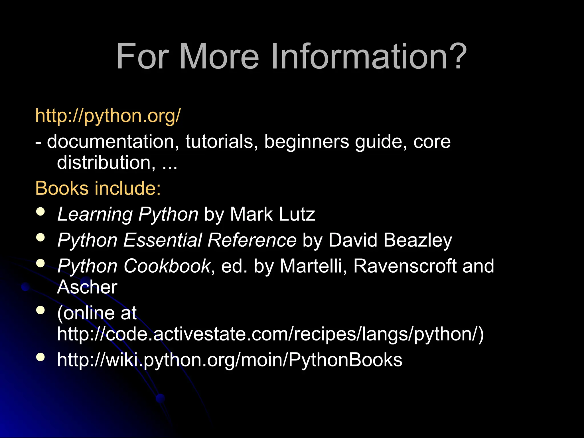 For More Information?
http://python.org/
- documentation, tutorials, beginners guide, core
distribution, ...
Books include:
 Learning Python by Mark Lutz
 Python Essential Reference by David Beazley
 Python Cookbook, ed. by Martelli, Ravenscroft and
Ascher
 (online at
http://code.activestate.com/recipes/langs/python/)
 http://wiki.python.org/moin/PythonBooks
 