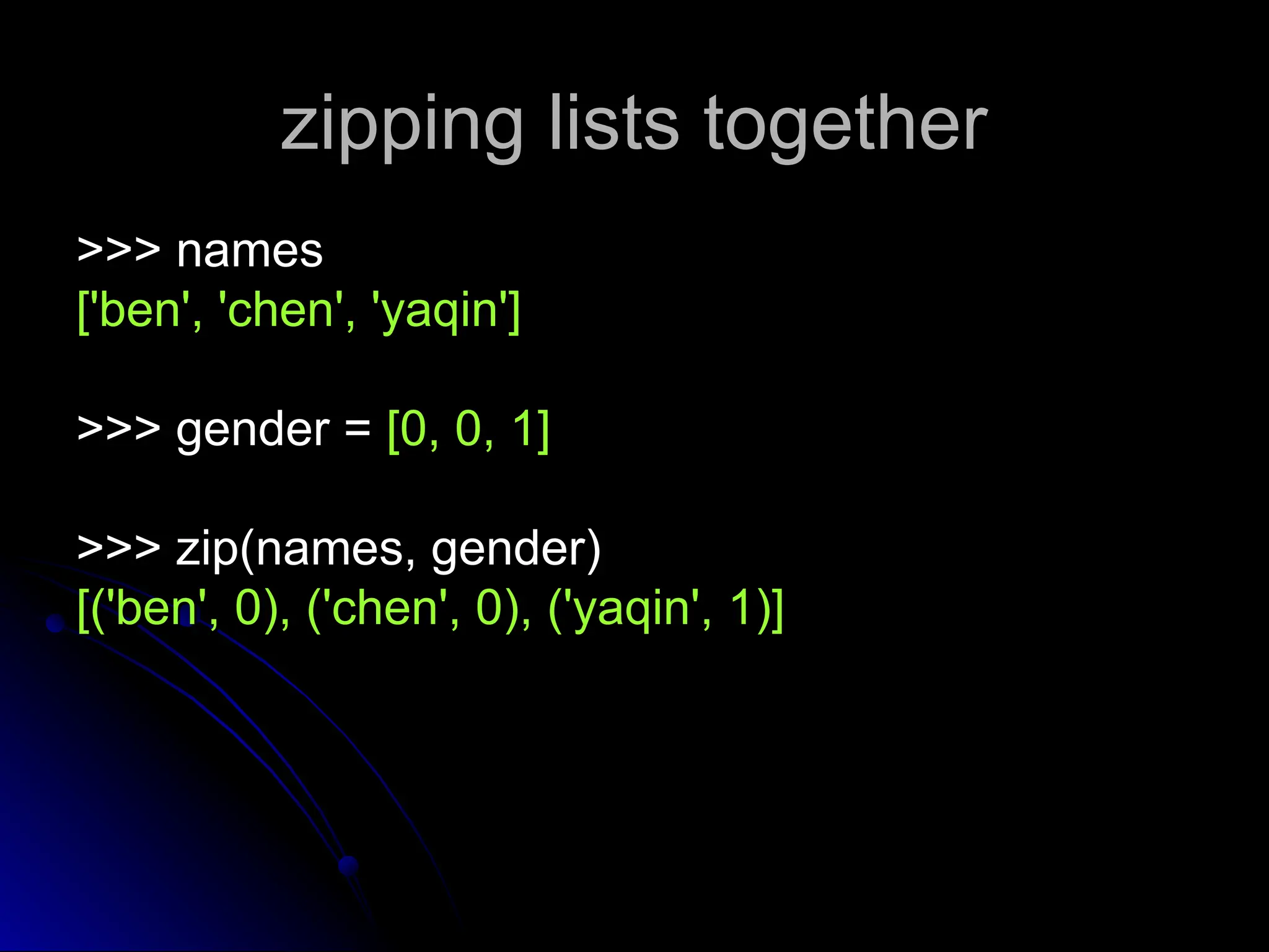 zipping lists together
zipping lists together
>>> names
>>> names
['ben', 'chen', 'yaqin']
['ben', 'chen', 'yaqin']
>>> gender =
>>> gender = [0, 0, 1]
[0, 0, 1]
>>> zip(names, gender)
>>> zip(names, gender)
[('ben', 0), ('chen', 0), ('yaqin', 1)]
[('ben', 0), ('chen', 0), ('yaqin', 1)]
 