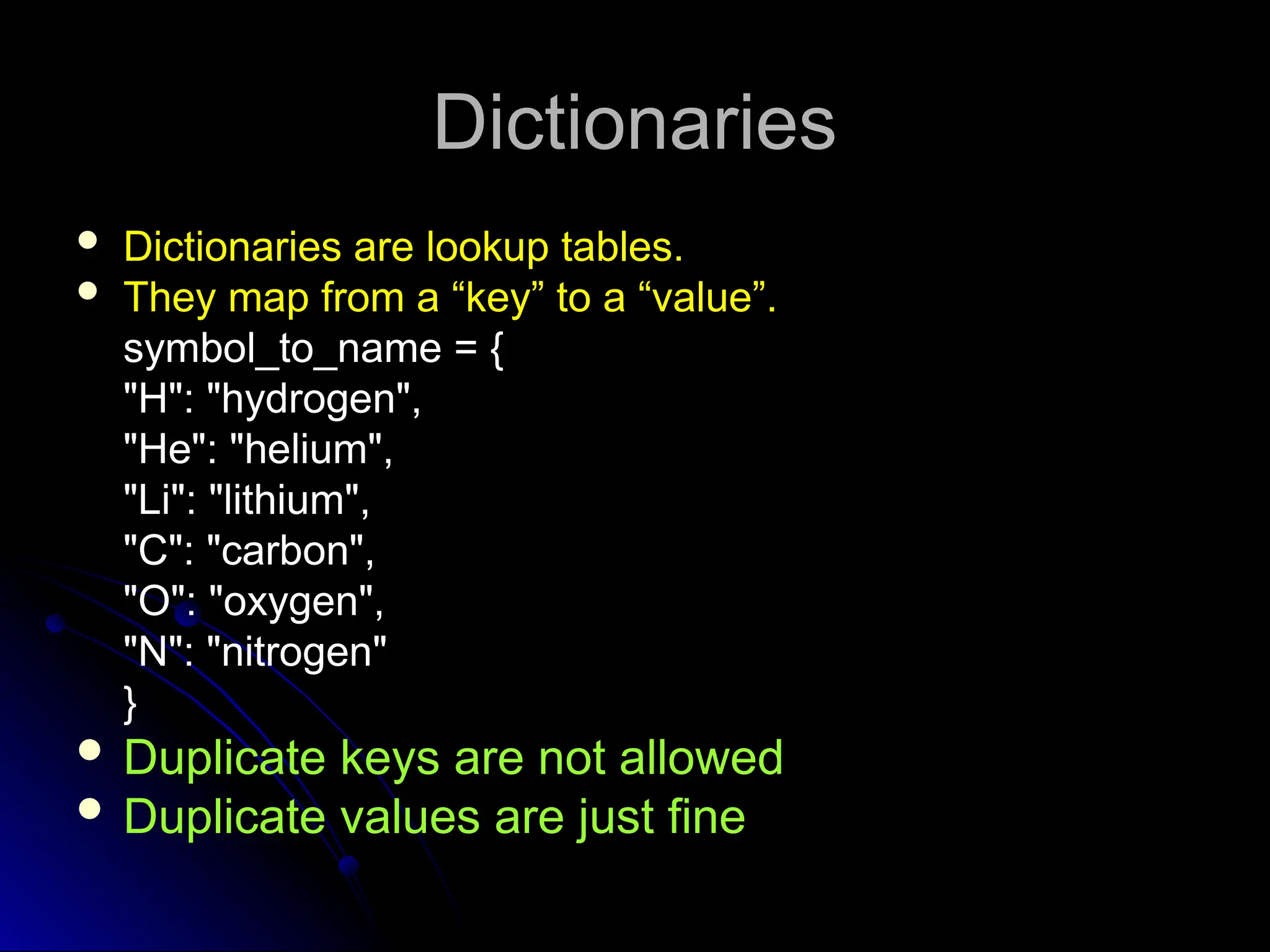 Dictionaries
Dictionaries
 Dictionaries are lookup tables.
 They map from a “key” to a “value”.
symbol_to_name = {
"H": "hydrogen",
"He": "helium",
"Li": "lithium",
"C": "carbon",
"O": "oxygen",
"N": "nitrogen"
}
 Duplicate keys are not allowed
 Duplicate values are just fine
 