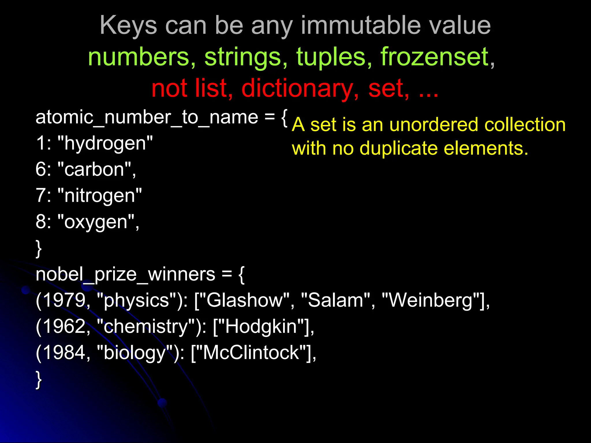 Keys can be any immutable value
Keys can be any immutable value
numbers, strings, tuples, frozenset
numbers, strings, tuples, frozenset,
,
not list, dictionary, set, ...
not list, dictionary, set, ...
atomic_number_to_name = {
atomic_number_to_name = {
1: "hydrogen"
1: "hydrogen"
6: "carbon",
6: "carbon",
7: "nitrogen"
7: "nitrogen"
8: "oxygen",
8: "oxygen",
}
}
nobel_prize_winners = {
nobel_prize_winners = {
(1979, "physics"): ["Glashow", "Salam", "Weinberg"],
(1979, "physics"): ["Glashow", "Salam", "Weinberg"],
(1962, "chemistry"): ["Hodgkin"],
(1962, "chemistry"): ["Hodgkin"],
(1984, "biology"): ["McClintock"],
(1984, "biology"): ["McClintock"],
}
}
A set is an unordered collection
with no duplicate elements.
 