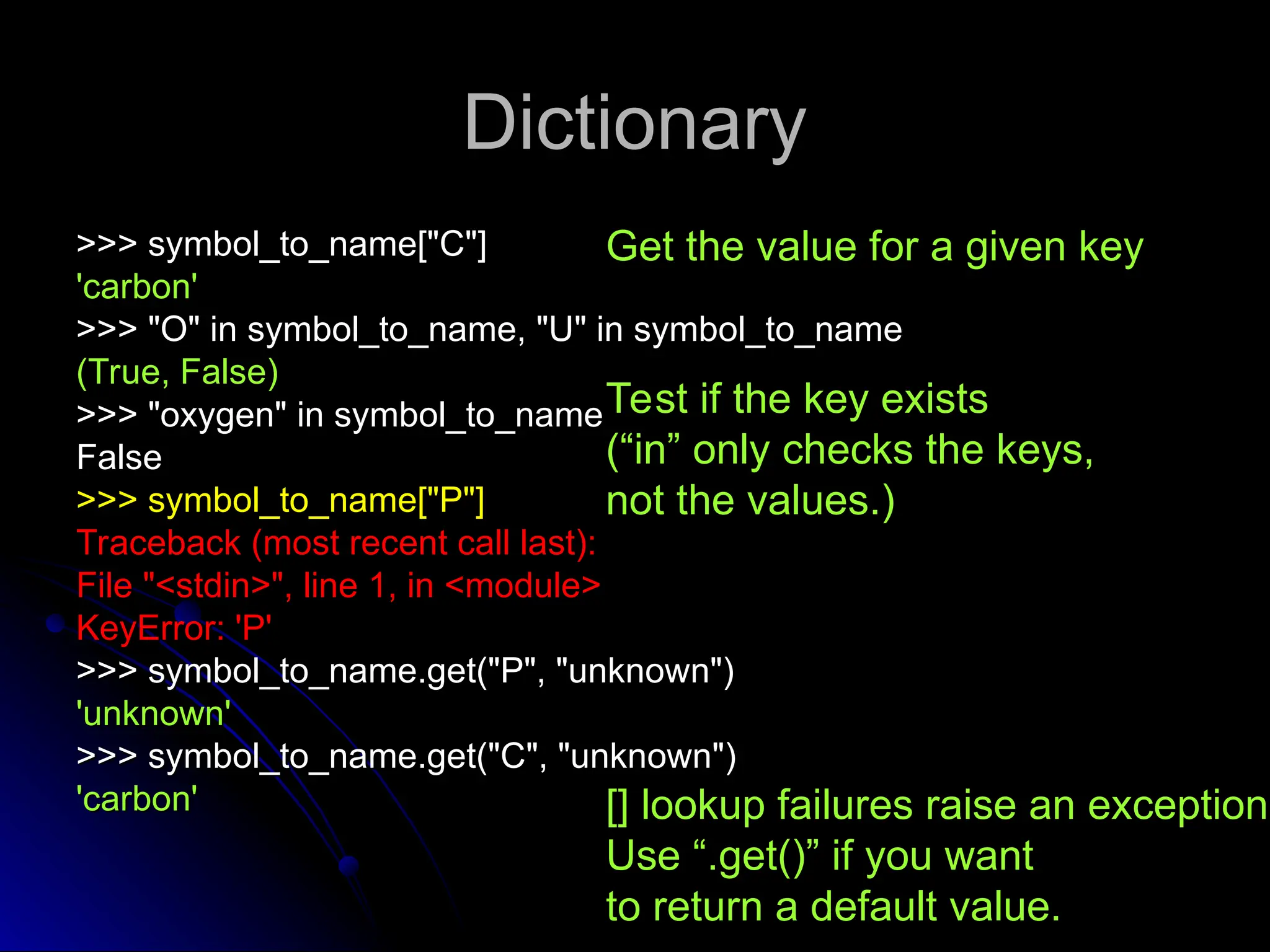 Dictionary
Dictionary
>>> symbol_to_name["C"]
>>> symbol_to_name["C"]
'carbon'
'carbon'
>>> "O" in symbol_to_name, "U" in symbol_to_name
>>> "O" in symbol_to_name, "U" in symbol_to_name
(True, False)
(True, False)
>>> "oxygen" in symbol_to_name
>>> "oxygen" in symbol_to_name
False
False
>>> symbol_to_name["P"]
>>> symbol_to_name["P"]
Traceback (most recent call last):
Traceback (most recent call last):
File "<stdin>", line 1, in <module>
File "<stdin>", line 1, in <module>
KeyError: 'P'
KeyError: 'P'
>>> symbol_to_name.get("P", "unknown")
>>> symbol_to_name.get("P", "unknown")
'unknown'
'unknown'
>>> symbol_to_name.get("C", "unknown")
>>> symbol_to_name.get("C", "unknown")
'carbon'
'carbon'
Get the value for a given key
Test if the key exists
(“in” only checks the keys,
not the values.)
[] lookup failures raise an exception.
Use “.get()” if you want
to return a default value.
 