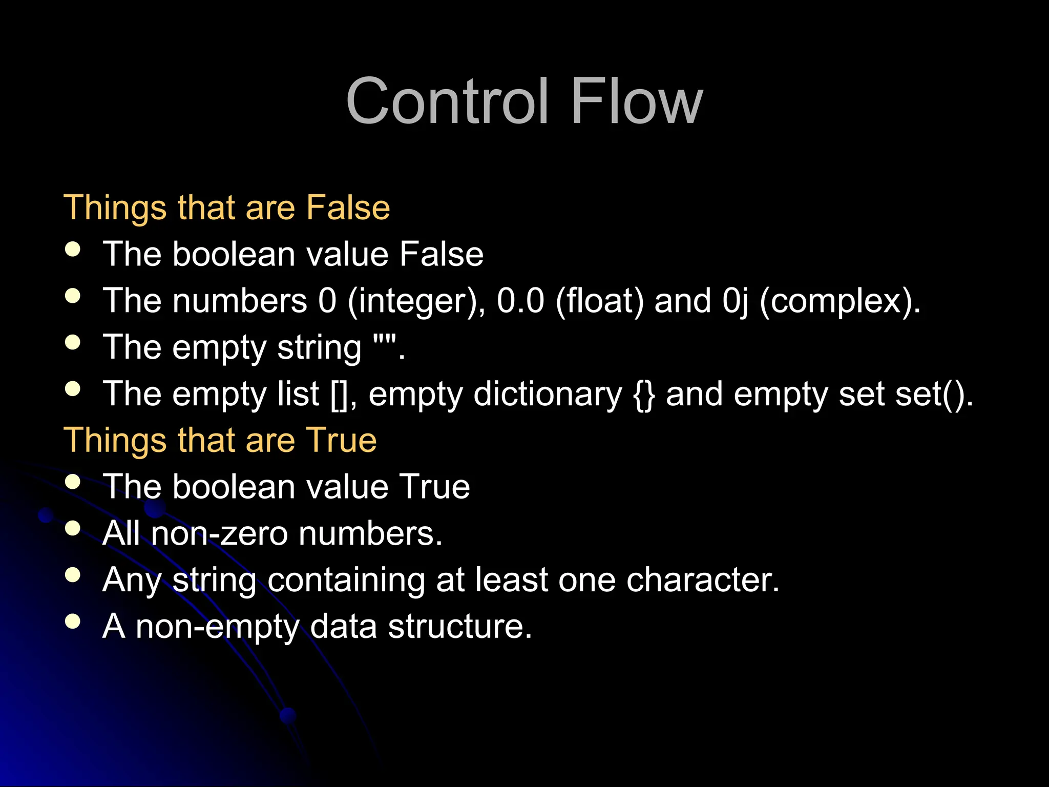 Control Flow
Control Flow
Things that are False
Things that are False
 The boolean value False
 The numbers 0 (integer), 0.0 (float) and 0j (complex).
 The empty string "".
 The empty list [], empty dictionary {} and empty set set().
Things that are True
Things that are True
 The boolean value True
The boolean value True
 All non-zero numbers.
All non-zero numbers.
 Any string containing at least one character.
Any string containing at least one character.
 A non-empty data structure.
A non-empty data structure.
 