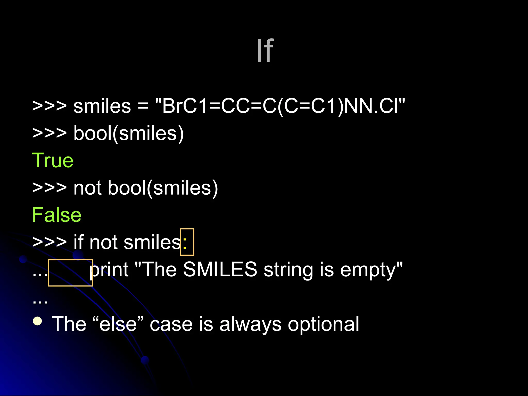 If
If
>>> smiles = "BrC1=CC=C(C=C1)NN.Cl"
>>> smiles = "BrC1=CC=C(C=C1)NN.Cl"
>>> bool(smiles)
>>> bool(smiles)
True
True
>>> not bool(smiles)
>>> not bool(smiles)
False
False
>>> if not smiles
>>> if not smiles:
:
... print "The SMILES string is empty"
... print "The SMILES string is empty"
...
...
 The “else” case is always optional
 