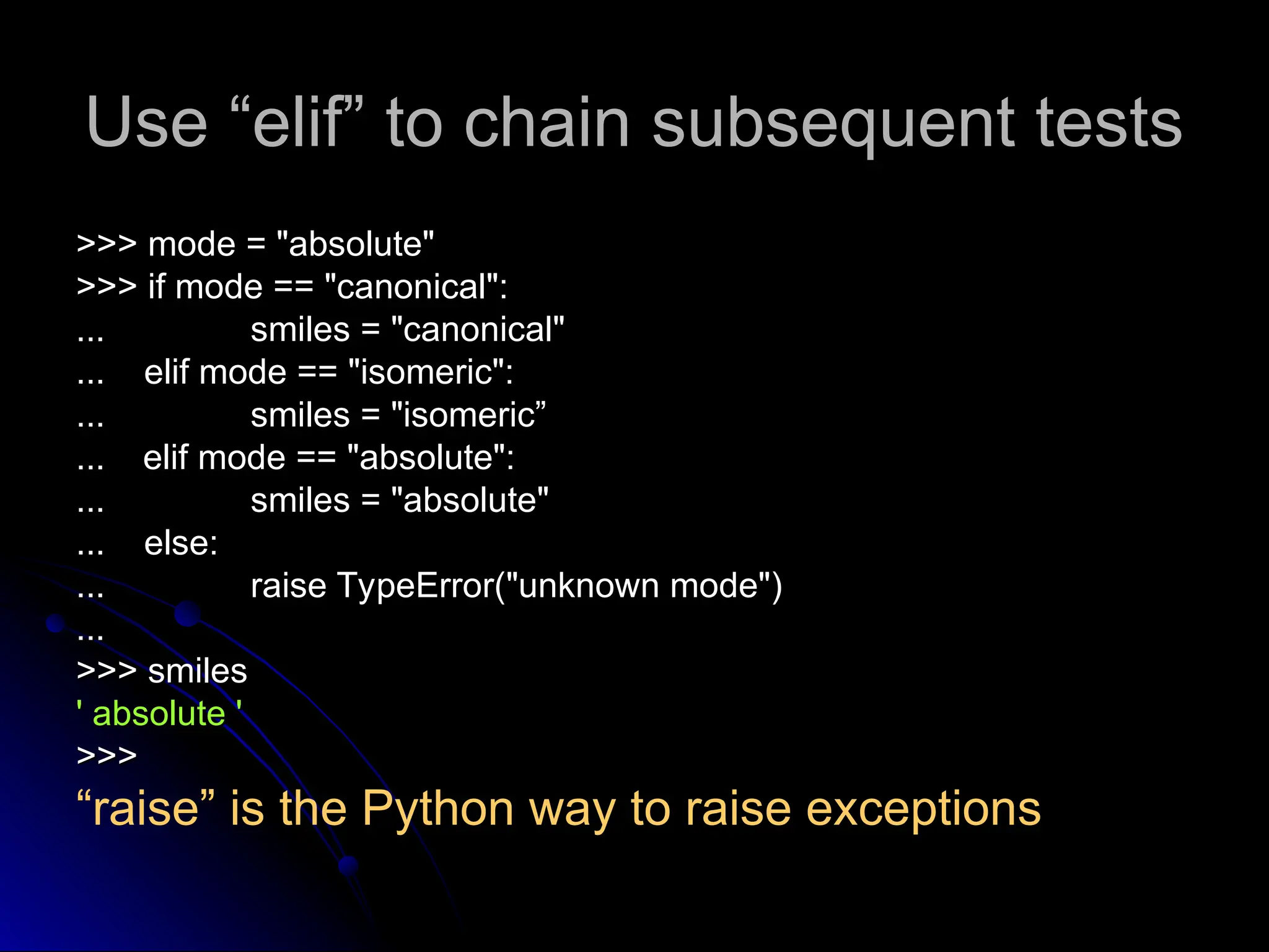 Use “elif” to chain subsequent tests
Use “elif” to chain subsequent tests
>>> mode = "absolute"
>>> mode = "absolute"
>>> if mode == "canonical":
>>> if mode == "canonical":
...
... smiles = "canonical"
smiles = "canonical"
... elif mode == "isomeric":
... elif mode == "isomeric":
...
... smiles = "isomeric”
smiles = "isomeric”
...
... elif mode == "absolute":
elif mode == "absolute":
...
... smiles = "absolute"
smiles = "absolute"
... else:
... else:
...
... raise TypeError("unknown mode")
raise TypeError("unknown mode")
...
...
>>> smiles
>>> smiles
' absolute '
' absolute '
>>>
>>>
“raise” is the Python way to raise exceptions
 