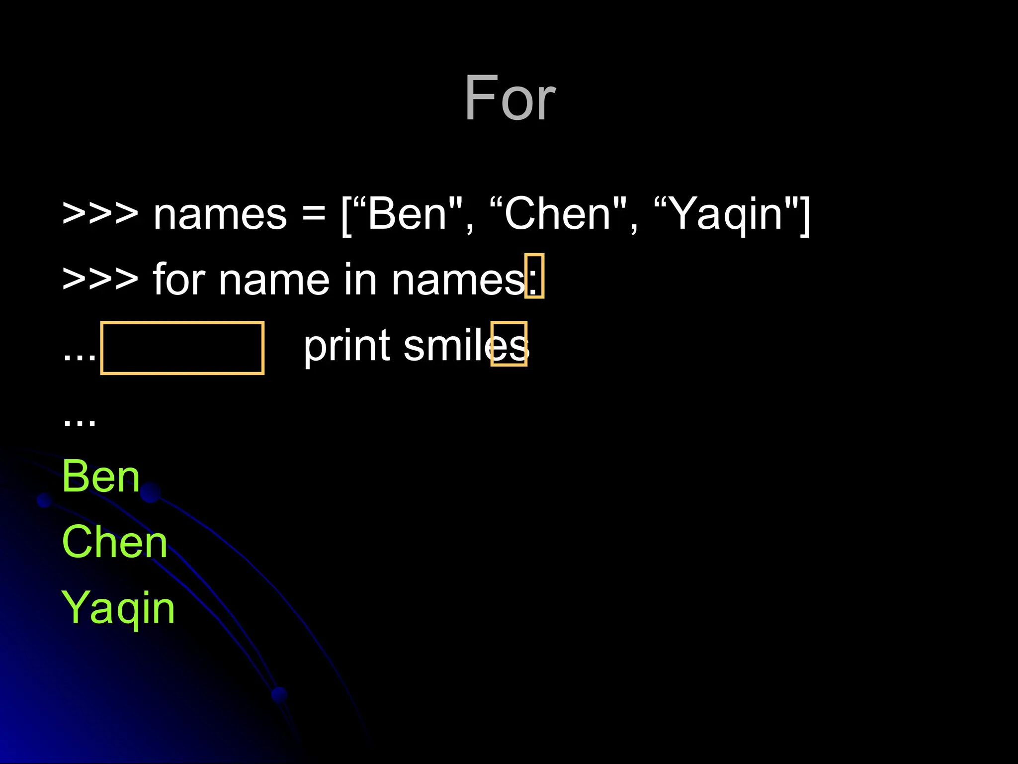 For
For
>>> names = [“Ben", “Chen", “Yaqin"]
>>> names = [“Ben", “Chen", “Yaqin"]
>>> for name in names:
>>> for name in names:
...
... print smiles
print smiles
...
...
Ben
Ben
Chen
Chen
Yaqin
Yaqin
 