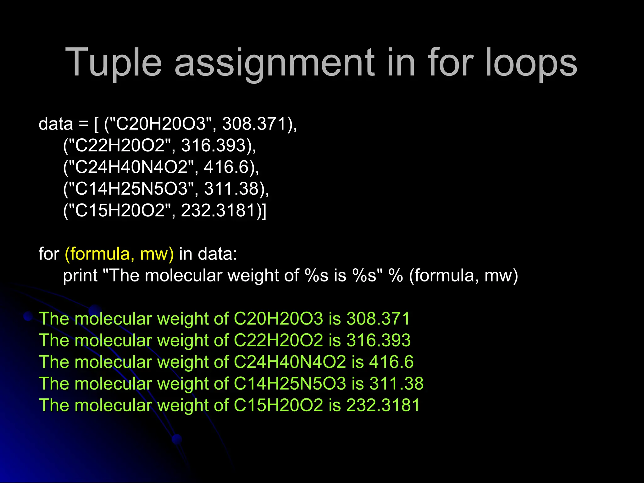 Tuple assignment in for loops
Tuple assignment in for loops
data = [ ("C20H20O3", 308.371),
data = [ ("C20H20O3", 308.371),
("C22H20O2", 316.393),
("C22H20O2", 316.393),
("C24H40N4O2", 416.6),
("C24H40N4O2", 416.6),
("C14H25N5O3", 311.38),
("C14H25N5O3", 311.38),
("C15H20O2", 232.3181)]
("C15H20O2", 232.3181)]
for
for (formula, mw)
(formula, mw) in data:
in data:
print "The molecular weight of %s is %s" % (formula, mw)
print "The molecular weight of %s is %s" % (formula, mw)
The molecular weight of C20H20O3 is 308.371
The molecular weight of C20H20O3 is 308.371
The molecular weight of C22H20O2 is 316.393
The molecular weight of C22H20O2 is 316.393
The molecular weight of C24H40N4O2 is 416.6
The molecular weight of C24H40N4O2 is 416.6
The molecular weight of C14H25N5O3 is 311.38
The molecular weight of C14H25N5O3 is 311.38
The molecular weight of C15H20O2 is 232.3181
The molecular weight of C15H20O2 is 232.3181
 