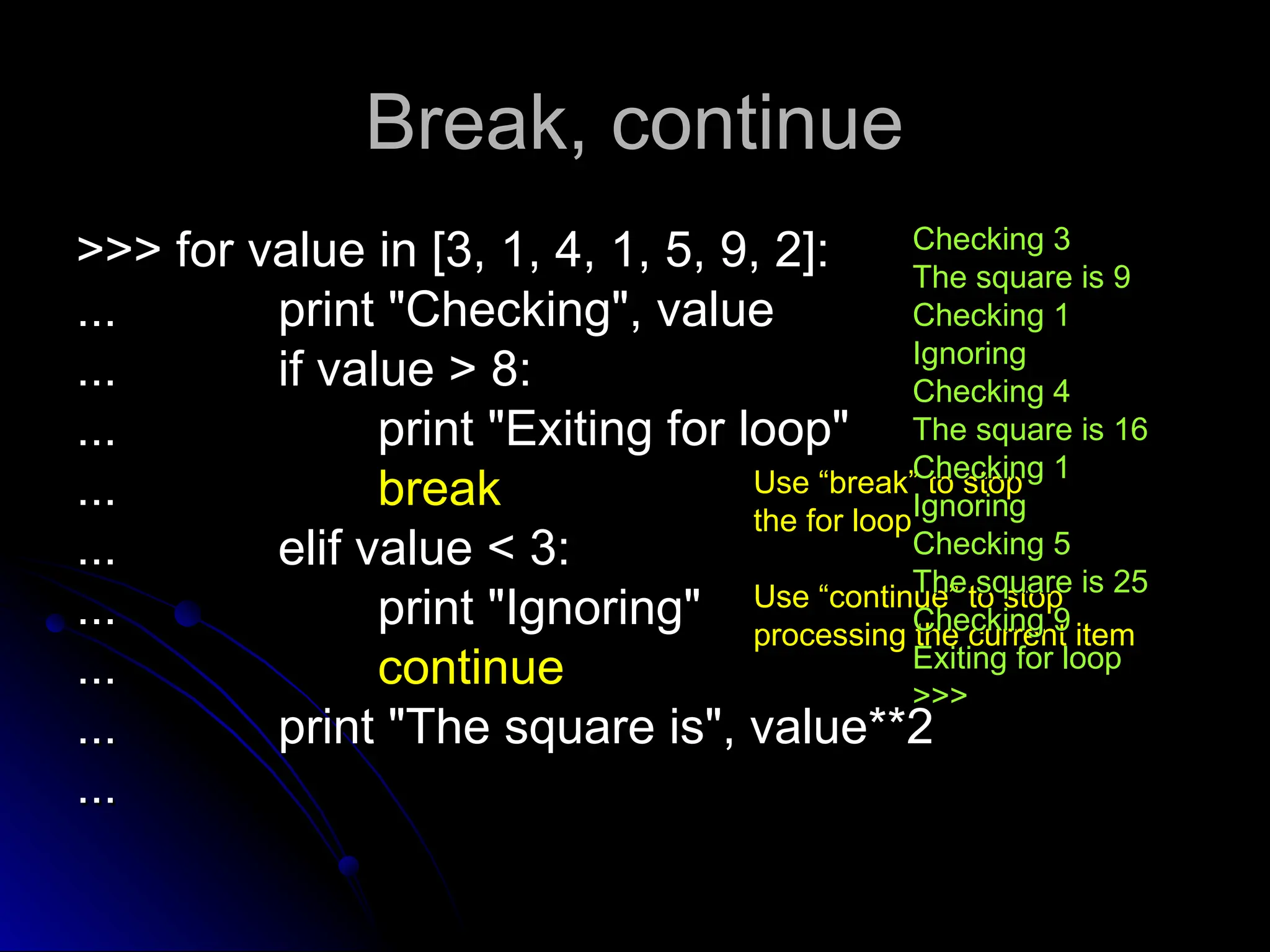 Break, continue
Break, continue
>>> for value in [3, 1, 4, 1, 5, 9, 2]:
>>> for value in [3, 1, 4, 1, 5, 9, 2]:
...
... print "Checking", value
print "Checking", value
...
... if value > 8:
if value > 8:
...
... print "Exiting for loop"
print "Exiting for loop"
...
... break
break
...
... elif value < 3:
elif value < 3:
...
... print "Ignoring"
print "Ignoring"
...
... continue
continue
...
... print "The square is", value**2
print "The square is", value**2
...
...
Use “break” to stop
Use “break” to stop
the for loop
the for loop
Use “continue” to stop
Use “continue” to stop
processing the current item
processing the current item
Checking 3
Checking 3
The square is 9
The square is 9
Checking 1
Checking 1
Ignoring
Ignoring
Checking 4
Checking 4
The square is 16
The square is 16
Checking 1
Checking 1
Ignoring
Ignoring
Checking 5
Checking 5
The square is 25
The square is 25
Checking 9
Checking 9
Exiting for loop
Exiting for loop
>>>
>>>
 
