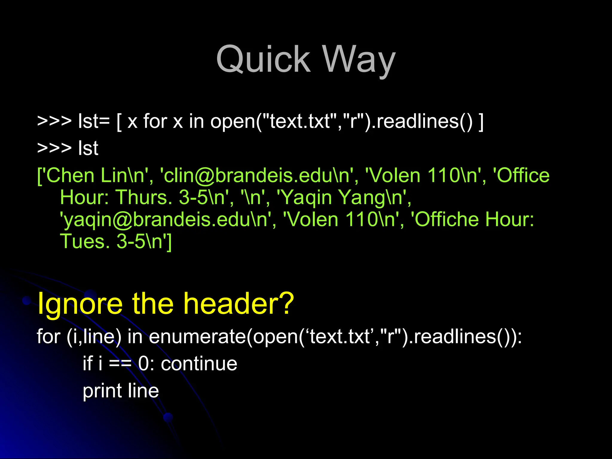 Quick Way
Quick Way
>>> lst= [ x for x in open("text.txt","r").readlines() ]
>>> lst= [ x for x in open("text.txt","r").readlines() ]
>>> lst
>>> lst
['Chen Linn', 'clin@brandeis.edun', 'Volen 110n', 'Office
['Chen Linn', 'clin@brandeis.edun', 'Volen 110n', 'Office
Hour: Thurs. 3-5n', 'n', 'Yaqin Yangn',
Hour: Thurs. 3-5n', 'n', 'Yaqin Yangn',
'yaqin@brandeis.edun', 'Volen 110n', 'Offiche Hour:
'yaqin@brandeis.edun', 'Volen 110n', 'Offiche Hour:
Tues. 3-5n']
Tues. 3-5n']
Ignore the header?
Ignore the header?
for (i,line) in enumerate(open(‘text.txt’,"r").readlines()):
for (i,line) in enumerate(open(‘text.txt’,"r").readlines()):
if i == 0: continue
if i == 0: continue
print line
print line
 
