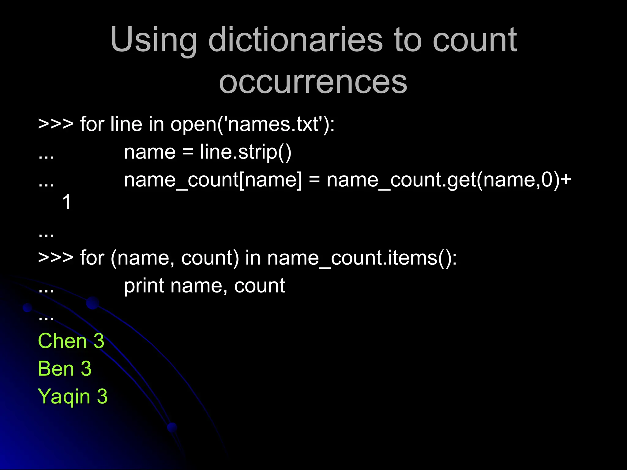 Using dictionaries to count
Using dictionaries to count
occurrences
occurrences
>>> for line in open('names.txt'):
>>> for line in open('names.txt'):
...
... name = line.strip()
name = line.strip()
...
... name_count[name] = name_count.get(name,0)+
name_count[name] = name_count.get(name,0)+
1
1
...
...
>>> for (name, count) in name_count.items():
>>> for (name, count) in name_count.items():
...
... print name, count
print name, count
...
...
Chen 3
Chen 3
Ben 3
Ben 3
Yaqin 3
Yaqin 3
 